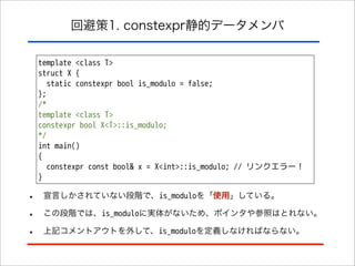回避策1. constexpr静的データメンバ
template <class T>
struct X {
static constexpr bool is_modulo = false;
};
/*
template <class T>
constexpr bool X<T>::is_modulo;
*/
int main()
{
constexpr const bool& x = X<int>::is_modulo; // リンクエラー！
}

•
•
•

宣言しかされていない段階で、is_moduloを「使用」している。
この段階では、is_moduloに実体がないため、ポインタや参照はとれない。
上記コメントアウトを外して、is_moduloを定義しなければならない。

 