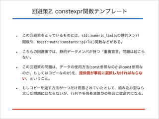 回避策2. constexpr関数テンプレート

•

この回避策をとっているものには、std::numeric_limitsの静的メンバ
関数や、boost::math::constants::pi<T>()関数などがある。

•

こちらの回避策では、静的データメンバが持つ「重複宣言」問題は起こら
ない。

•

この回避策の問題は、データの使用方法(const参照なのか非const参照な
のか、もしくはコピーなのか)を、提供側が事前に選択しなければならな
い、ということ。

•

もしコピーを返す方法が一つだけ用意されていたとして、組み込み型なら
大した問題にはならないが、行列や多倍長演算型の場合に致命的になる。

 