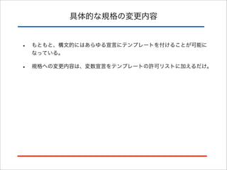 具体的な規格の変更内容

•

もともと、構文的にはあらゆる宣言にテンプレートを付けることが可能に
なっている。

•

規格への変更内容は、変数宣言をテンプレートの許可リストに加えるだけ。

 