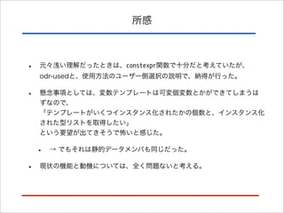 所感

•

元々浅い理解だったときは、constexpr関数で十分だと考えていたが、
odr-usedと、使用方法のユーザー側選択の説明で、納得が行った。

•

懸念事項としては、変数テンプレートは可変個変数とかができてしまうは
ずなので、
「テンプレートがいくつインスタンス化されたかの個数と、インスタンス化
された型リストを取得したい」
という要望が出てきそうで怖いと感じた。

•
•

→ でもそれは静的データメンバも同じだった。

現状の機能と動機については、全く問題ないと考える。

 