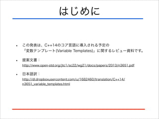 はじめに
•

この発表は、C++14のコア言語に導入される予定の
「変数テンプレート(Variable Templates)」に関するレビュー資料です。

•

提案文書：
http://www.open-std.org/jtc1/sc22/wg21/docs/papers/2013/n3651.pdf

•

日本語訳：
http://dl.dropboxusercontent.com/u/1682460/translation/C++14/
n3651_variable_templates.html

 