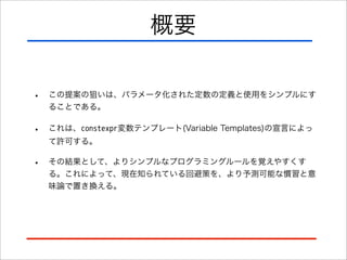 概要
•

この提案の狙いは、パラメータ化された定数の定義と使用をシンプルにす
ることである。

•

これは、constexpr変数テンプレート(Variable Templates)の宣言によっ
て許可する。

•

その結果として、よりシンプルなプログラミングルールを覚えやすくす
る。これによって、現在知られている回避策を、より予測可能な慣習と意
味論で置き換える。

 