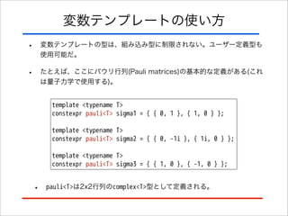 変数テンプレートの使い方
•

変数テンプレートの型は、組み込み型に制限されない。ユーザー定義型も
使用可能だ。

•

たとえば、ここにパウリ行列(Pauli matrices)の基本的な定義がある(これ
は量子力学で使用する)。
template <typename T>
constexpr pauli<T> sigma1 = { { 0, 1 }, { 1, 0 } };
template <typename T>
constexpr pauli<T> sigma2 = { { 0, -1i }, { 1i, 0 } };
template <typename T>
constexpr pauli<T> sigma3 = { { 1, 0 }, { -1, 0 } };

•

pauli<T>は2x2行列のcomplex<T>型として定義される。

 