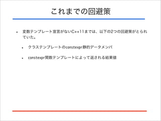 これまでの回避策
•

変数テンプレート宣言がないC++11までは、以下の2つの回避策がとられ
ていた。

•

クラステンプレートのconstexpr静的データメンバ

•

constexpr関数テンプレートによって返される結果値

 