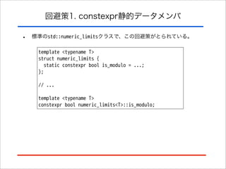 回避策1. constexpr静的データメンバ

•

標準のstd::numeric_limitsクラスで、この回避策がとられている。
template <typename T>
struct numeric_limits {
static constexpr bool is_modulo = ...;
};
// ...
template <typename T>
constexpr bool numeric_limits<T>::is_modulo;

 