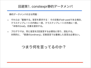回避策1. constexpr静的データメンバ
静的データメンバの主な問題：

•

それらは「重複する」宣言を要求する： その定数がodr-usedである場合、
クラステンプレートの内側に一度、クラステンプレートの外側に一度、
「本物の(real)」定義を提供する。

•

プログラマは、同じ宣言を2回宣言する必要性に怒り、混乱する。
対照的に、「普通の(ordinary)」定数宣言では重複した宣言は必要ない。

つまり何を言ってるのか？

 