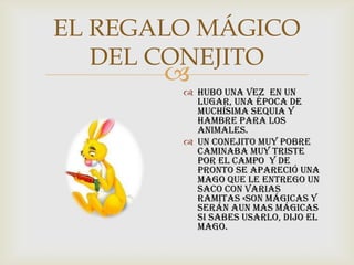 
EL REGALO MÁGICO
DEL CONEJITO
 Hubo una vez en un
lugar, una época de
muchísima sequia y
hambre para los
animales.
 Un conejito muy pobre
caminaba muy triste
por el campo y de
pronto se apareció una
mago que le entrego un
saco con varias
ramitas «Son mágicas y
serán aun mas mágicas
si sabes usarlo, dijo el
mago.
 