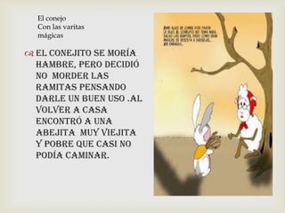  El conejito se moría
hambre, pero decidió
no Morder las
ramitas pensando
darle un buen uso .al
volver a casa
encontró a una
abejita muy viejita
y pobre que casi no
podía caminar.
El conejo
Con las varitas
mágicas
 