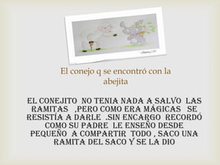 El conejo q se encontró con la
abejita
El conejito no tenia nada a salvo las
ramitas ,pero como era mágicas se
resistía a darle .sin encargo recordó
como su padre le enseño desde
pequeño a compartir todo , saco una
ramita del saco y se la dio
 