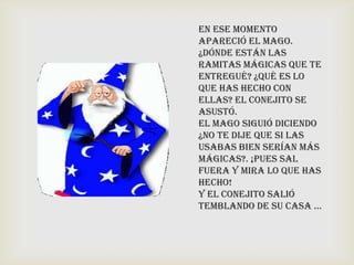 En ese momento
apareció el mago.
¿Dónde están las
ramitas mágicas que te
entregué? ¿qué es lo
que has hecho con
ellas? El conejito se
asustó.
El mago siguió diciendo
¿No te dije que si las
usabas bien serían más
mágicas?. ¡Pues sal
fuera y mira lo que has
hecho!
Y el conejito salió
temblando de su casa …
 