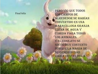 Pero vio que todos
los campos de
alrededor se habían
convertido en una
maravillosa granja
llena de agua y
comida para todos
los animales.
Y el conejito se
sintió muy contento
porque la magia de
su generosidad
había devuelto la
alegría a todos.
Final feliz
 