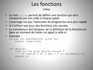 Les fonctions 
inline 
• Le mot inline permet de définir une fonction qui sera 
remplacée par son code à chaque appel. 
• L'avantage est que l'exécution du programme sera plus rapide 
• À n’utiliser que pour des fonctions très courtes 
• Le compilateur doit disposer de la définition de la fonction en 
ligne au moment de traiter un appel à celle-ci. 
• Exemple : 
inline int minimum(int a,int b){ 
return (a<b)?a:b; 
} 
int main(){ 
cout << "La plus petite valeur " 
<< "entre 2 et 3 est : " << minimum(2,3); 
return 0; 
} 
 