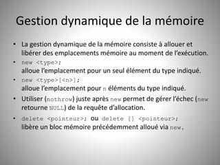 Gestion dynamique de la mémoire 
• La gestion dynamique de la mémoire consiste à allouer et 
libérer des emplacements mémoire au moment de l’exécution. 
• new <type>; 
alloue l’emplacement pour un seul élément du type indiqué. 
• new <type>[<n>]; 
alloue l’emplacement pour n éléments du type indiqué. 
• Utiliser (nothrow) juste après new permet de gérer l’échec (new 
retourne NULL) de la requête d’allocation. 
• delete <pointeur>; ou delete [] <pointeur>; 
libère un bloc mémoire précédemment alloué via new. 
