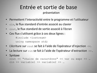 Entrée et sortie de base 
présentation 
• Permettent l’interactivité entre le programme et l’utilisateur 
• cin, le flux standard d'entrée associé au clavier 
• cout, le flux standard de sortie associé à l’écran 
• Ces flux s’utilisent grâce à ces deux lignes : 
#include <iostream> 
using namespace std; 
• L’écriture sur cout se fait à l'aide de l’opérateur d'injection <<. 
• La lecture sur cin se fait à l'aide de l’opérateur d'extraction >>. 
• Syntaxe 
cout << "chaine de caractères" << var ou expr << … 
cin >> variable1 >> variable2 >> … 
 