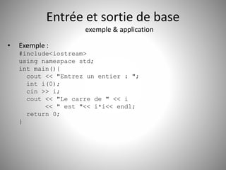Entrée et sortie de base 
exemple & application 
• Exemple : 
#include<iostream> 
using namespace std; 
int main(){ 
cout << "Entrez un entier : "; 
int i(0); 
cin >> i; 
cout << "Le carre de " << i 
<< " est "<< i*i<< endl; 
return 0; 
} 
 