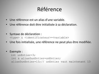 Référence 
• Une référence est un alias d'une variable. 
• Une référence doit être initialisée à sa déclaration. 
• Syntaxe de déclaration : 
<type> & <identificateur>=<variable> 
• Une fois initialisée, une référence ne peut plus être modifiée. 
• Exemple : 
int unEntier=3; 
int & aliasDunEntier=unEntier; 
aliasDunEntier=13;// unEntier vaut maintenant 13 
 