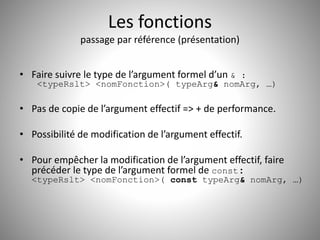 Les fonctions 
passage par référence (présentation) 
• Faire suivre le type de l’argument formel d’un & : 
<typeRslt> <nomFonction>( typeArg& nomArg, …) 
• Pas de copie de l’argument effectif => + de performance. 
• Possibilité de modification de l’argument effectif. 
• Pour empêcher la modification de l’argument effectif, faire 
précéder le type de l’argument formel de const: 
<typeRslt> <nomFonction>( const typeArg& nomArg, …) 
 