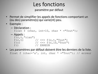 Les fonctions 
paramètre par défaut 
• Permet de simplifier les appels de fonctions comportant un 
(ou des) paramètre(s) qui varie(nt) peu. 
• Exemple : 
– Déclaration : 
float f (char, int=10, char * ="Tout"); 
– Appels : 
f(c,t,"rien") 
f(c,t) // <=> f(c,t,"Tout") 
f(c) // <=> f(c,10,"Tout") 
f() // ERREUR 
• Les paramètres par défaut doivent être les derniers de la liste. 
float f (char='a', int, char * ="Tout"); // erreur 
 
