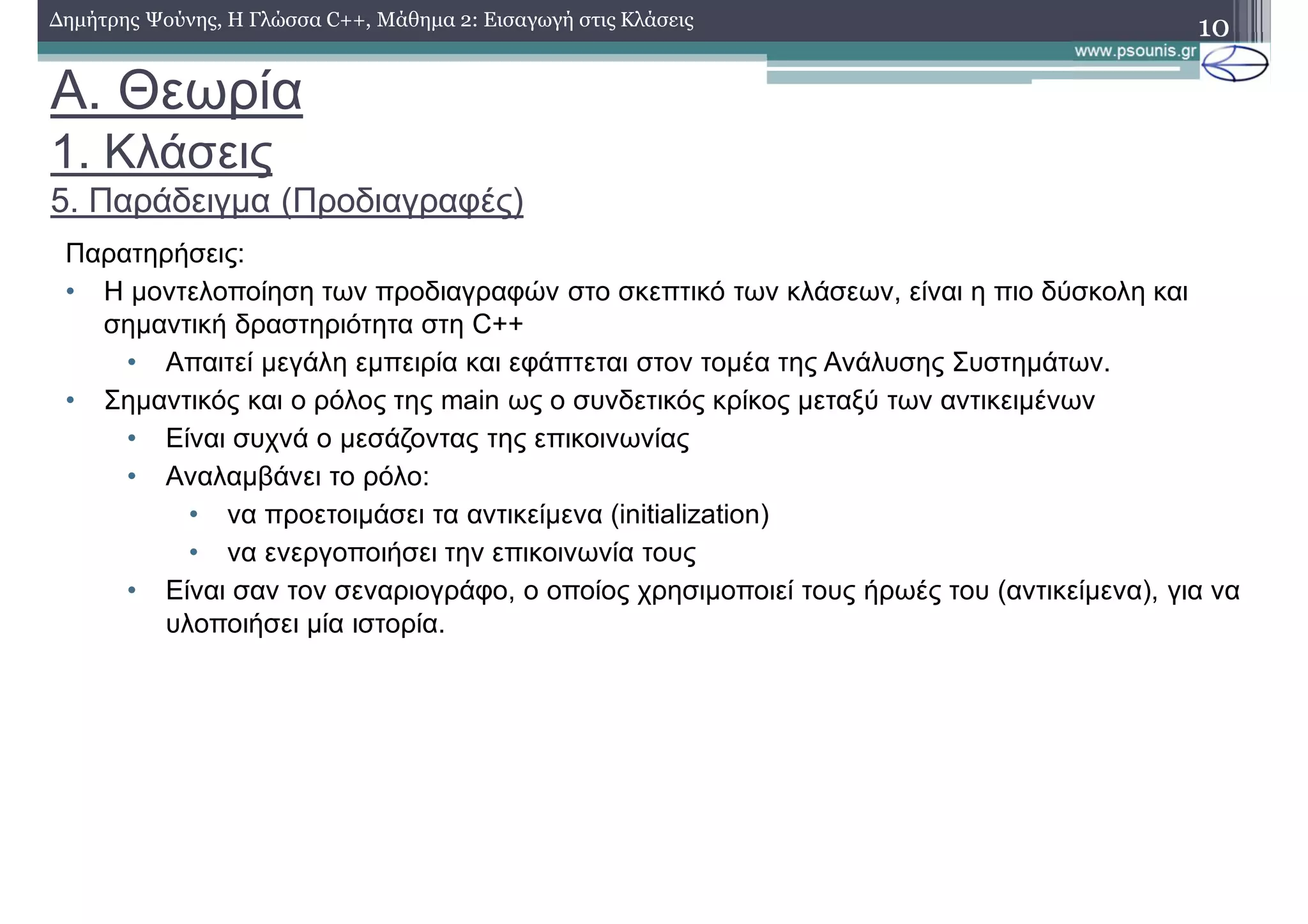 A. Θεωρία
1. Κλάσεις
5. Παράδειγμα (Προδιαγραφές)
Παρατηρήσεις:
• Η μοντελοποίηση των προδιαγραφών στο σκεπτικό των κλάσεων, είναι η πιο δύσκολη και
σημαντική δραστηριότητα στη C++
• Απαιτεί μεγάλη εμπειρία και εφάπτεται στον τομέα της Ανάλυσης Συστημάτων.
• Σημαντικός και ο ρόλος της main ως ο συνδετικός κρίκος μεταξύ των αντικειμένων
• Είναι συχνά ο μεσάζοντας της επικοινωνίας
• Αναλαμβάνει το ρόλο:
• να προετοιμάσει τα αντικείμενα (initialization)
• να ενεργοποιήσει την επικοινωνία τους
• Είναι σαν τον σεναριογράφο, ο οποίος χρησιμοποιεί τους ήρωές του (αντικείμενα), για να
υλοποιήσει μία ιστορία.
10Δημήτρης Ψούνης, Η Γλώσσα C++, Μάθημα 2: Εισαγωγή στις Κλάσεις
 
