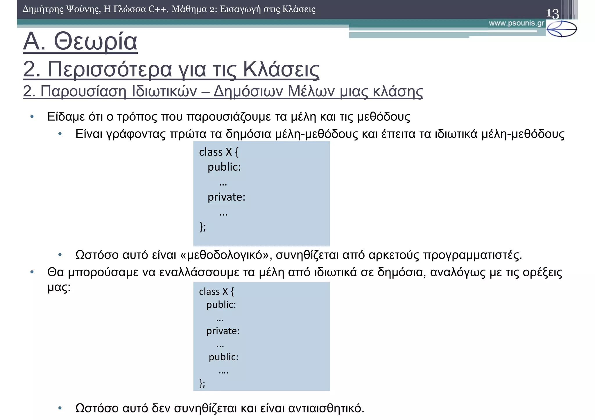 A. Θεωρία
2. Περισσότερα για τις Κλάσεις
2. Παρουσίαση Ιδιωτικών – Δημόσιων Μέλων μιας κλάσης
• Είδαμε ότι ο τρόπος που παρουσιάζουμε τα μέλη και τις μεθόδους
• Είναι γράφοντας πρώτα τα δημόσια μέλη-μεθόδους και έπειτα τα ιδιωτικά μέλη-μεθόδους
• Ωστόσο αυτό είναι «μεθοδολογικό», συνηθίζεται από αρκετούς προγραμματιστές.
• Θα μπορούσαμε να εναλλάσσουμε τα μέλη από ιδιωτικά σε δημόσια, αναλόγως με τις ορέξεις
μας:
• Ωστόσο αυτό δεν συνηθίζεται και είναι αντιαισθητικό.
13Δημήτρης Ψούνης, Η Γλώσσα C++, Μάθημα 2: Εισαγωγή στις Κλάσεις
class X {
public:
…
private:
...
};
class X {
public:
…
private:
...
public:
….
};
 