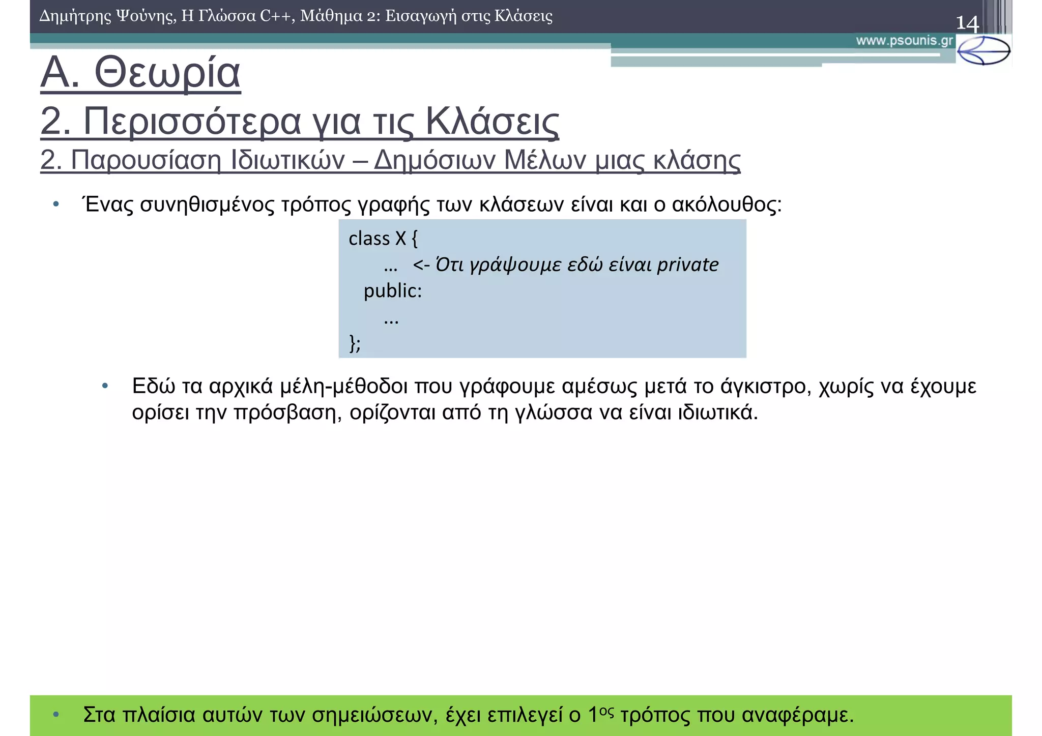 A. Θεωρία
2. Περισσότερα για τις Κλάσεις
2. Παρουσίαση Ιδιωτικών – Δημόσιων Μέλων μιας κλάσης
• Ένας συνηθισμένος τρόπος γραφής των κλάσεων είναι και ο ακόλουθος:
• Εδώ τα αρχικά μέλη-μέθοδοι που γράφουμε αμέσως μετά το άγκιστρο, χωρίς να έχουμε
ορίσει την πρόσβαση, ορίζονται από τη γλώσσα να είναι ιδιωτικά.
14Δημήτρης Ψούνης, Η Γλώσσα C++, Μάθημα 2: Εισαγωγή στις Κλάσεις
class X {
… <- Ότι γράψουμε εδώ είναι private
public:
...
};
• Στα πλαίσια αυτών των σημειώσεων, έχει επιλεγεί ο 1ος τρόπος που αναφέραμε.
 
