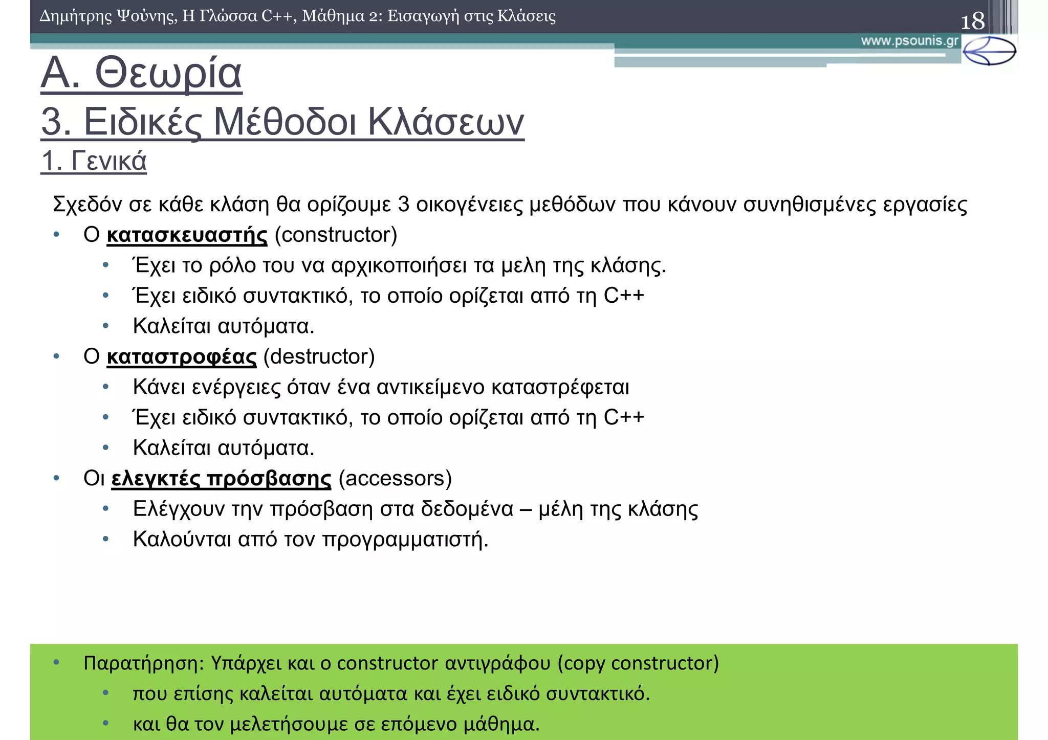 A. Θεωρία
3. Ειδικές Μέθοδοι Κλάσεων
1. Γενικά
Σχεδόν σε κάθε κλάση θα ορίζουμε 3 οικογένειες μεθόδων που κάνουν συνηθισμένες εργασίες
• Ο κατασκευαστής (constructor)
• Έχει το ρόλο του να αρχικοποιήσει τα μελη της κλάσης.
• Έχει ειδικό συντακτικό, το οποίο ορίζεται από τη C++
• Καλείται αυτόματα.
• Ο καταστροφέας (destructor)
• Κάνει ενέργειες όταν ένα αντικείμενο καταστρέφεται
• Έχει ειδικό συντακτικό, το οποίο ορίζεται από τη C++
• Καλείται αυτόματα.
• Οι ελεγκτές πρόσβασης (accessors)
• Ελέγχουν την πρόσβαση στα δεδομένα – μέλη της κλάσης
• Καλούνται από τον προγραμματιστή.
18Δημήτρης Ψούνης, Η Γλώσσα C++, Μάθημα 2: Εισαγωγή στις Κλάσεις
• Παρατήρηση: Υπάρχει και ο constructor αντιγράφου (copy constructor)
• που επίσης καλείται αυτόματα και έχει ειδικό συντακτικό.
• και θα τον μελετήσουμε σε επόμενο μάθημα.
 