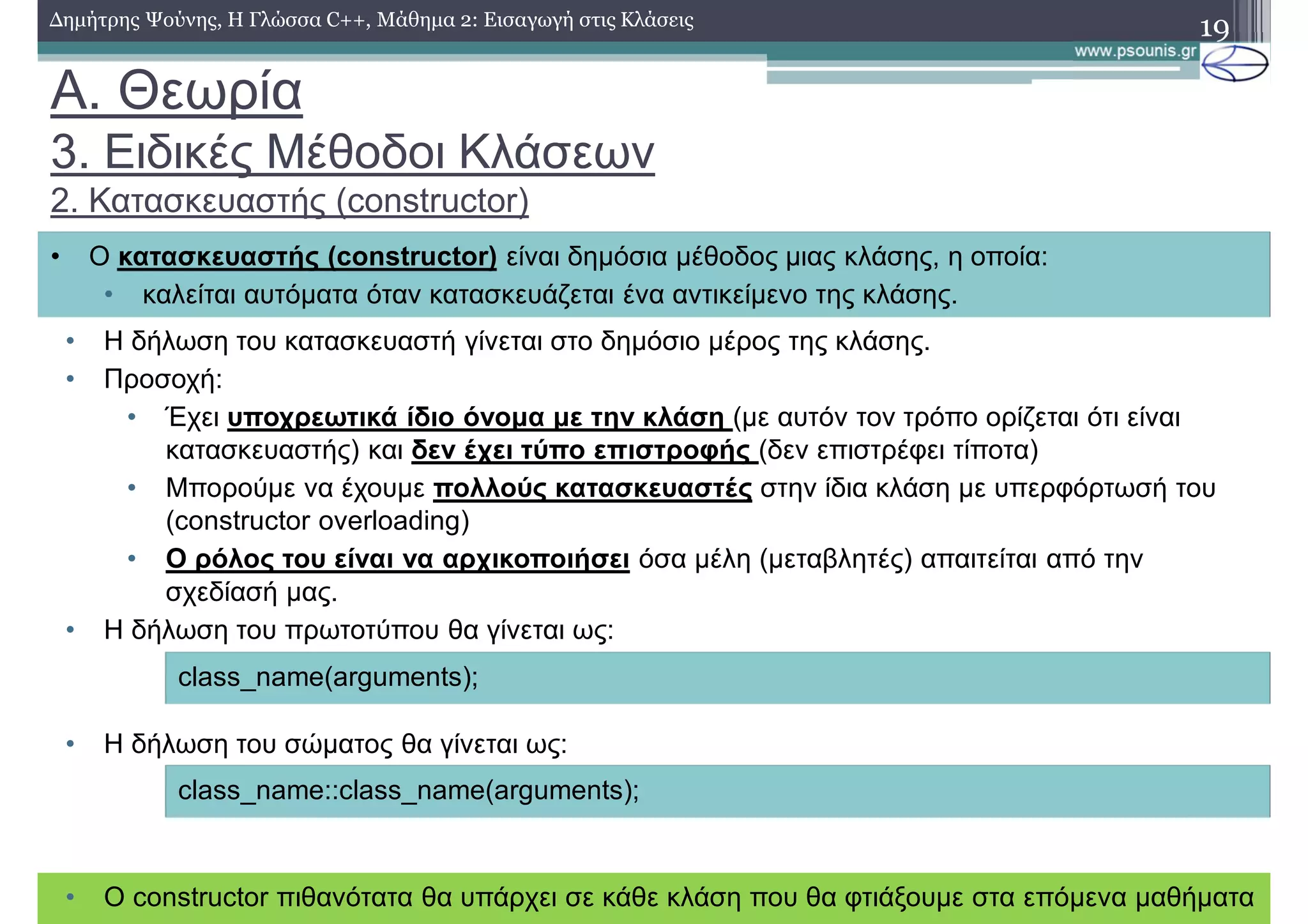 A. Θεωρία
3. Ειδικές Μέθοδοι Κλάσεων
2. Κατασκευαστής (constructor)
• Η δήλωση του κατασκευαστή γίνεται στο δημόσιο μέρος της κλάσης.
• Προσοχή:
• Έχει υποχρεωτικά ίδιο όνομα με την κλάση (με αυτόν τον τρόπο ορίζεται ότι είναι
κατασκευαστής) και δεν έχει τύπο επιστροφής (δεν επιστρέφει τίποτα)
• Μπορούμε να έχουμε πολλούς κατασκευαστές στην ίδια κλάση με υπερφόρτωσή του
(constructor overloading)
• Ο ρόλος του είναι να αρχικοποιήσει όσα μέλη (μεταβλητές) απαιτείται από την
σχεδίασή μας.
• Η δήλωση του πρωτοτύπου θα γίνεται ως:
• Η δήλωση του σώματος θα γίνεται ως:
19Δημήτρης Ψούνης, Η Γλώσσα C++, Μάθημα 2: Εισαγωγή στις Κλάσεις
• Ο constructor πιθανότατα θα υπάρχει σε κάθε κλάση που θα φτιάξουμε στα επόμενα μαθήματα
• Ο κατασκευαστής (constructor) είναι δημόσια μέθοδος μιας κλάσης, η οποία:
• καλείται αυτόματα όταν κατασκευάζεται ένα αντικείμενο της κλάσης.
class_name(arguments);
class_name::class_name(arguments);
 