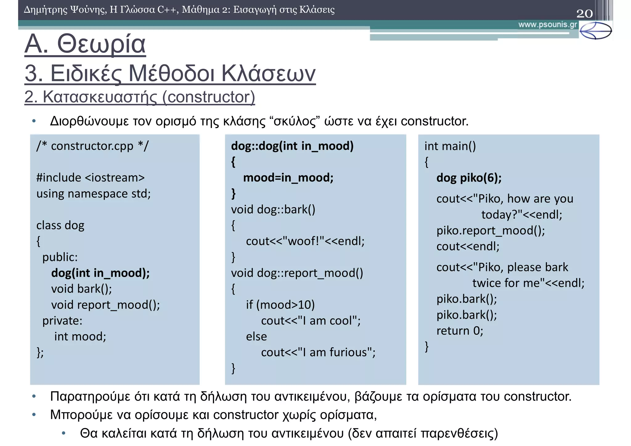 A. Θεωρία
3. Ειδικές Μέθοδοι Κλάσεων
2. Κατασκευαστής (constructor)
• Διορθώνουμε τον ορισμό της κλάσης “σκύλος” ώστε να έχει constructor.
• Παρατηρούμε ότι κατά τη δήλωση του αντικειμένου, βάζουμε τα ορίσματα του constructor.
• Μπορούμε να ορίσουμε και constructor χωρίς ορίσματα,
• Θα καλείται κατά τη δήλωση του αντικειμένου (δεν απαιτεί παρενθέσεις)
20Δημήτρης Ψούνης, Η Γλώσσα C++, Μάθημα 2: Εισαγωγή στις Κλάσεις
/* constructor.cpp */
#include <iostream>
using namespace std;
class dog
{
public:
dog(int in_mood);
void bark();
void report_mood();
private:
int mood;
};
dog::dog(int in_mood)
{
mood=in_mood;
}
void dog::bark()
{
cout<<"woof!"<<endl;
}
void dog::report_mood()
{
if (mood>10)
cout<<"I am cool";
else
cout<<"I am furious";
}
int main()
{
dog piko(6);
cout<<"Piko, how are you
today?"<<endl;
piko.report_mood();
cout<<endl;
cout<<"Piko, please bark
twice for me"<<endl;
piko.bark();
piko.bark();
return 0;
}
 