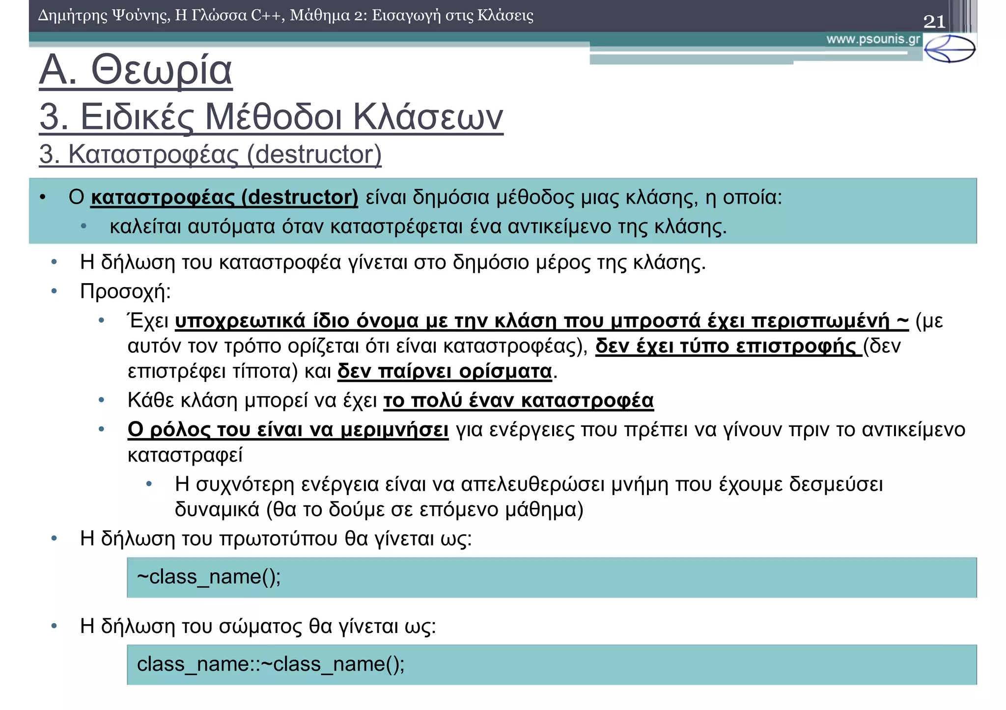 A. Θεωρία
3. Ειδικές Μέθοδοι Κλάσεων
3. Καταστροφέας (destructor)
• Η δήλωση του καταστροφέα γίνεται στο δημόσιο μέρος της κλάσης.
• Προσοχή:
• Έχει υποχρεωτικά ίδιο όνομα με την κλάση που μπροστά έχει περισπωμένή ~ (με
αυτόν τον τρόπο ορίζεται ότι είναι καταστροφέας), δεν έχει τύπο επιστροφής (δεν
επιστρέφει τίποτα) και δεν παίρνει ορίσματα.
• Κάθε κλάση μπορεί να έχει το πολύ έναν καταστροφέα
• Ο ρόλος του είναι να μεριμνήσει για ενέργειες που πρέπει να γίνουν πριν το αντικείμενο
καταστραφεί
• Η συχνότερη ενέργεια είναι να απελευθερώσει μνήμη που έχουμε δεσμεύσει
δυναμικά (θα το δούμε σε επόμενο μάθημα)
• Η δήλωση του πρωτοτύπου θα γίνεται ως:
• Η δήλωση του σώματος θα γίνεται ως:
21Δημήτρης Ψούνης, Η Γλώσσα C++, Μάθημα 2: Εισαγωγή στις Κλάσεις
• Ο καταστροφέας (destructor) είναι δημόσια μέθοδος μιας κλάσης, η οποία:
• καλείται αυτόματα όταν καταστρέφεται ένα αντικείμενο της κλάσης.
~class_name();
class_name::~class_name();
 