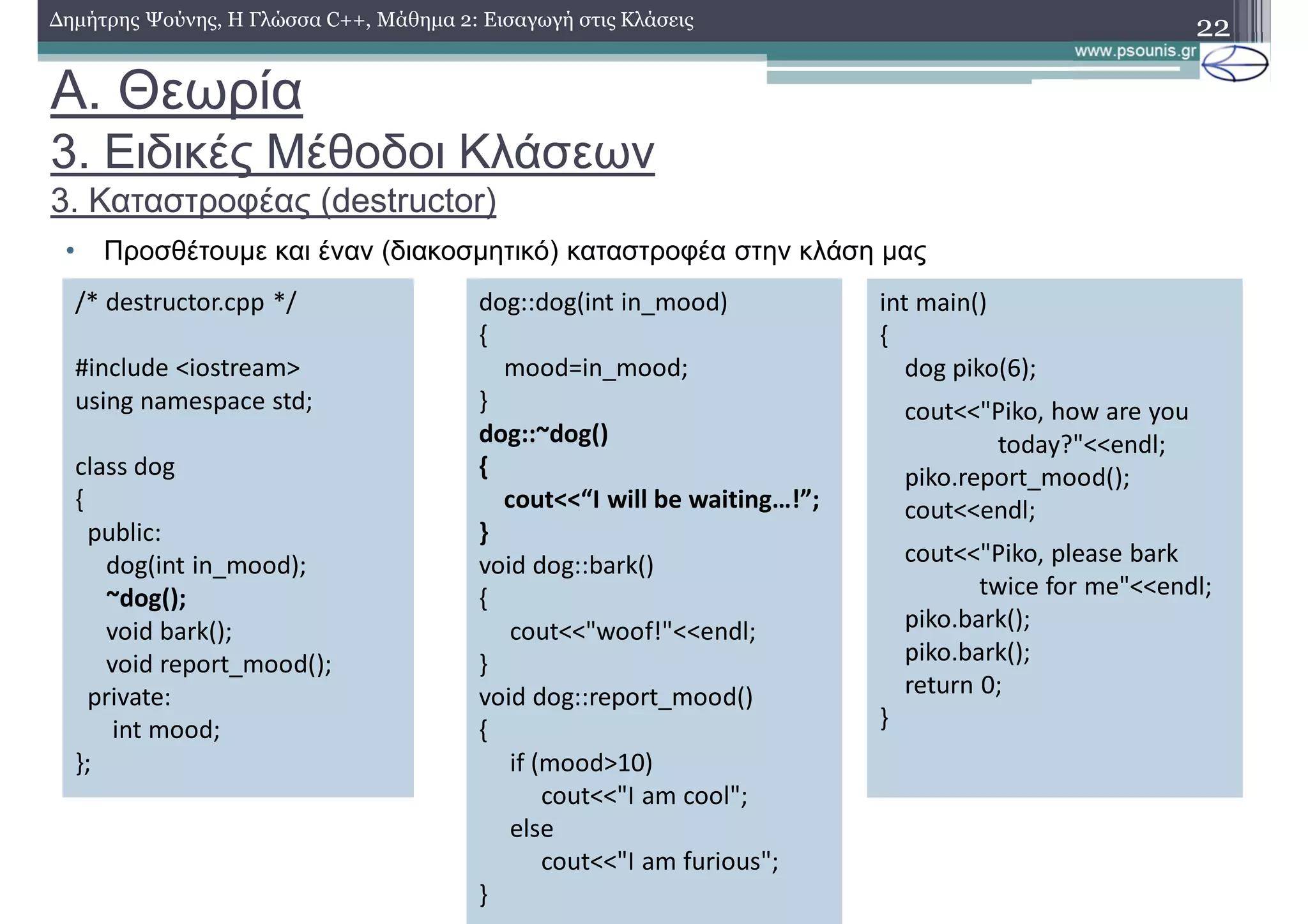 A. Θεωρία
3. Ειδικές Μέθοδοι Κλάσεων
3. Καταστροφέας (destructor)
• Προσθέτουμε και έναν (διακοσμητικό) καταστροφέα στην κλάση μας
22Δημήτρης Ψούνης, Η Γλώσσα C++, Μάθημα 2: Εισαγωγή στις Κλάσεις
/* destructor.cpp */
#include <iostream>
using namespace std;
class dog
{
public:
dog(int in_mood);
~dog();
void bark();
void report_mood();
private:
int mood;
};
dog::dog(int in_mood)
{
mood=in_mood;
}
dog::~dog()
{
cout<<“I will be waiting…!”;
}
void dog::bark()
{
cout<<"woof!"<<endl;
}
void dog::report_mood()
{
if (mood>10)
cout<<"I am cool";
else
cout<<"I am furious";
}
int main()
{
dog piko(6);
cout<<"Piko, how are you
today?"<<endl;
piko.report_mood();
cout<<endl;
cout<<"Piko, please bark
twice for me"<<endl;
piko.bark();
piko.bark();
return 0;
}
 
