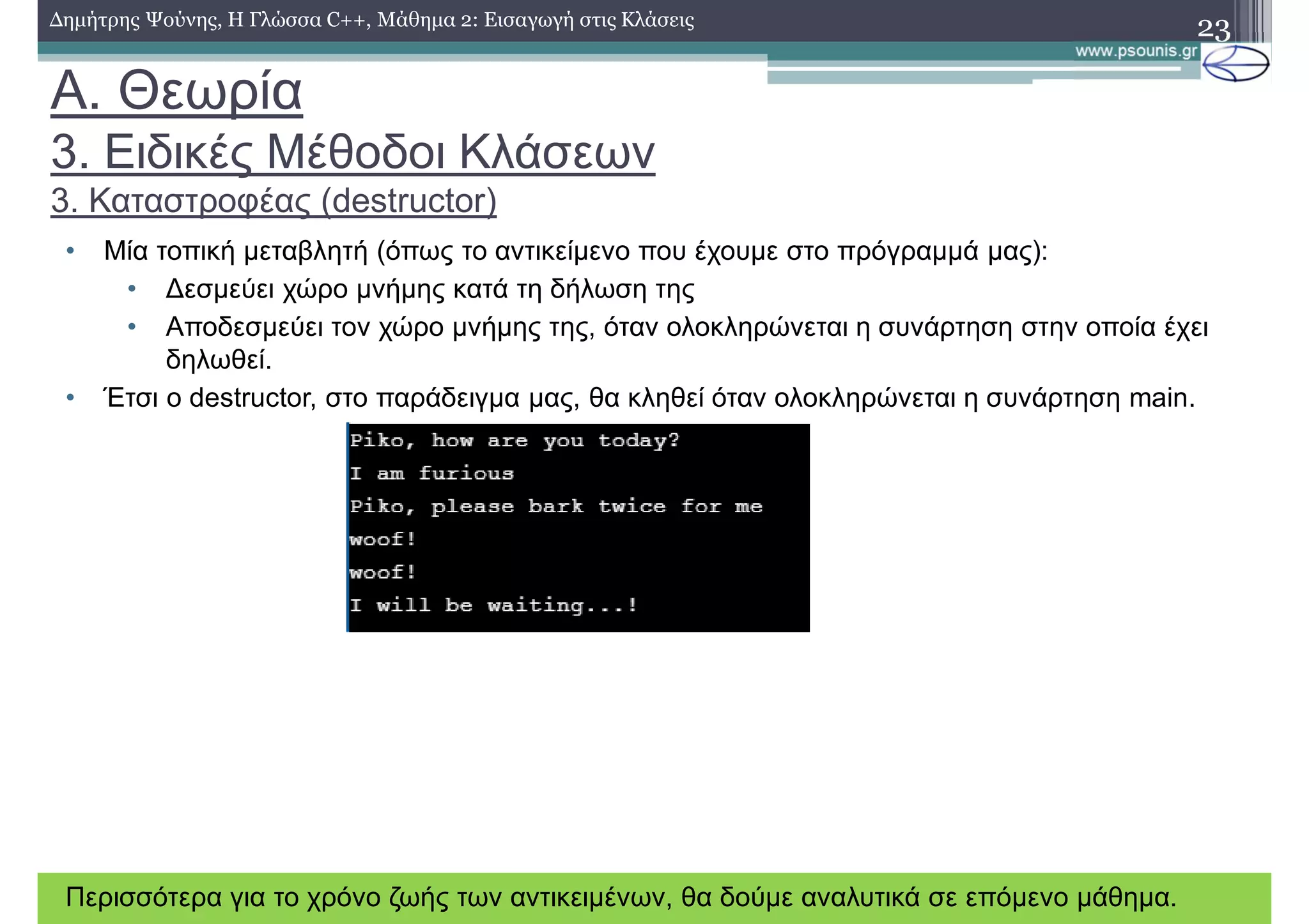 A. Θεωρία
3. Ειδικές Μέθοδοι Κλάσεων
3. Καταστροφέας (destructor)
• Μία τοπική μεταβλητή (όπως το αντικείμενο που έχουμε στο πρόγραμμά μας):
• Δεσμεύει χώρο μνήμης κατά τη δήλωση της
• Αποδεσμεύει τον χώρο μνήμης της, όταν ολοκληρώνεται η συνάρτηση στην οποία έχει
δηλωθεί.
• Έτσι ο destructor, στο παράδειγμα μας, θα κληθεί όταν ολοκληρώνεται η συνάρτηση main.
23Δημήτρης Ψούνης, Η Γλώσσα C++, Μάθημα 2: Εισαγωγή στις Κλάσεις
Περισσότερα για το χρόνο ζωής των αντικειμένων, θα δούμε αναλυτικά σε επόμενο μάθημα.
 