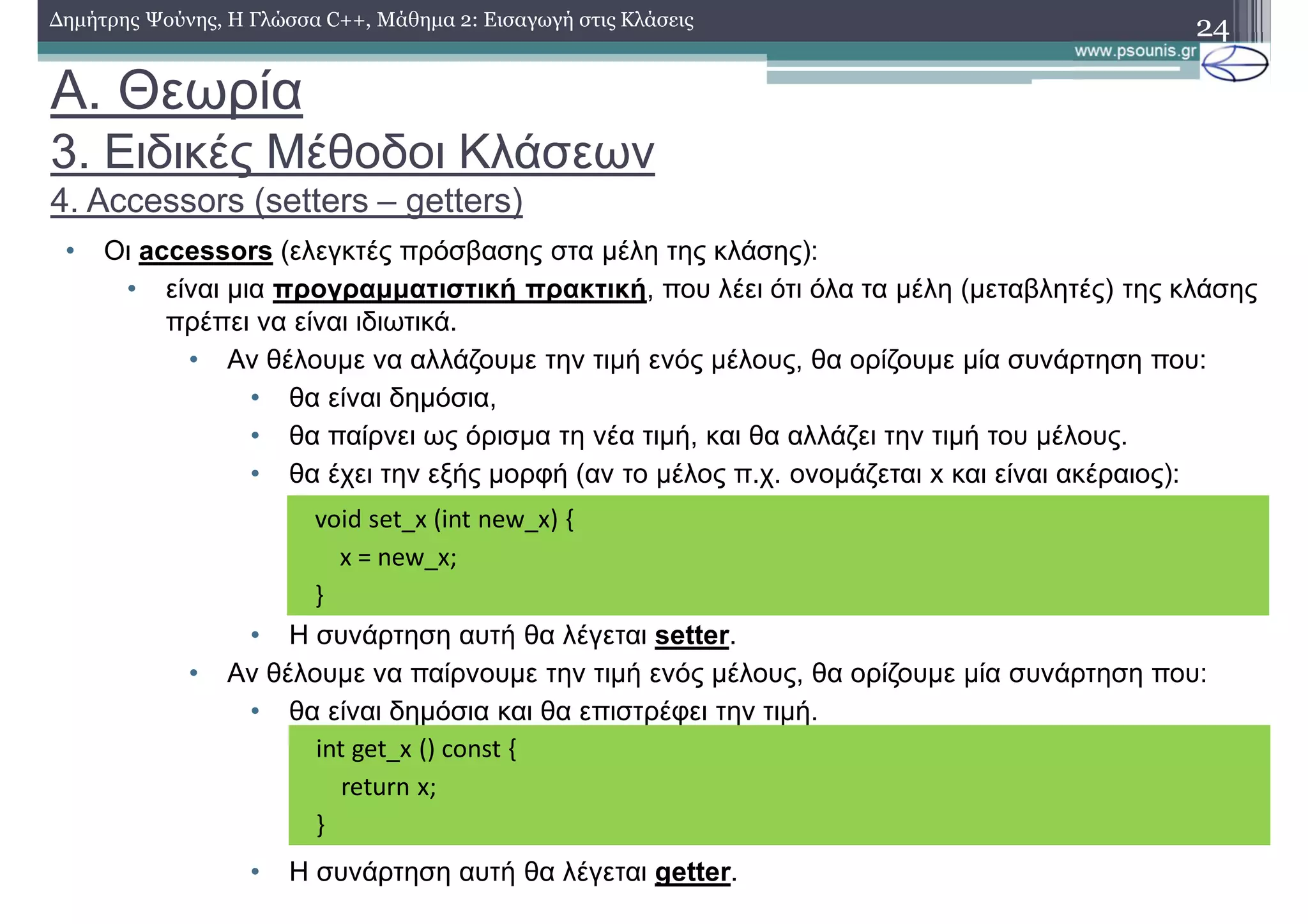 A. Θεωρία
3. Ειδικές Μέθοδοι Κλάσεων
4. Accessors (setters – getters)
• Οι accessors (ελεγκτές πρόσβασης στα μέλη της κλάσης):
• είναι μια προγραμματιστική πρακτική, που λέει ότι όλα τα μέλη (μεταβλητές) της κλάσης
πρέπει να είναι ιδιωτικά.
• Αν θέλουμε να αλλάζουμε την τιμή ενός μέλους, θα ορίζουμε μία συνάρτηση που:
• θα είναι δημόσια,
• θα παίρνει ως όρισμα τη νέα τιμή, και θα αλλάζει την τιμή του μέλους.
• θα έχει την εξής μορφή (αν το μέλος π.χ. ονομάζεται x και είναι ακέραιος):
• Η συνάρτηση αυτή θα λέγεται setter.
• Αν θέλουμε να παίρνουμε την τιμή ενός μέλους, θα ορίζουμε μία συνάρτηση που:
• θα είναι δημόσια και θα επιστρέφει την τιμή.
• Η συνάρτηση αυτή θα λέγεται getter.
24Δημήτρης Ψούνης, Η Γλώσσα C++, Μάθημα 2: Εισαγωγή στις Κλάσεις
void set_x (int new_x) {
x = new_x;
}
int get_x () const {
return x;
}
 