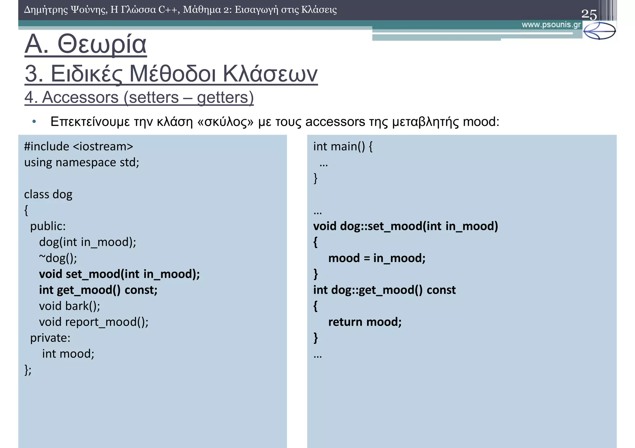 A. Θεωρία
3. Ειδικές Μέθοδοι Κλάσεων
4. Accessors (setters – getters)
• Επεκτείνουμε την κλάση «σκύλος» με τους accessors της μεταβλητής mood:
25Δημήτρης Ψούνης, Η Γλώσσα C++, Μάθημα 2: Εισαγωγή στις Κλάσεις
#include <iostream>
using namespace std;
class dog
{
public:
dog(int in_mood);
~dog();
void set_mood(int in_mood);
int get_mood() const;
void bark();
void report_mood();
private:
int mood;
};
int main() {
…
}
…
void dog::set_mood(int in_mood)
{
mood = in_mood;
}
int dog::get_mood() const
{
return mood;
}
…
 