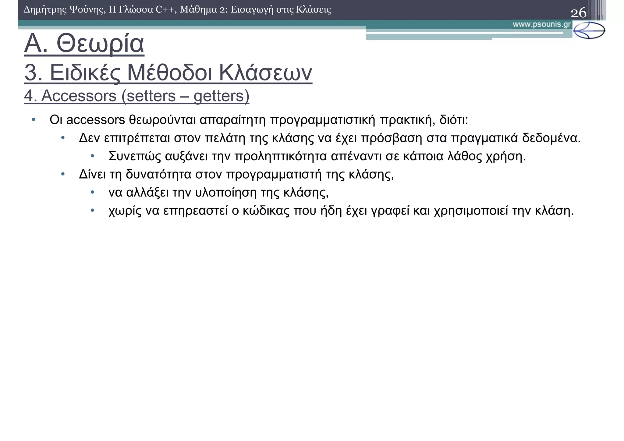 A. Θεωρία
3. Ειδικές Μέθοδοι Κλάσεων
4. Accessors (setters – getters)
• Οι accessors θεωρούνται απαραίτητη προγραμματιστική πρακτική, διότι:
• Δεν επιτρέπεται στον πελάτη της κλάσης να έχει πρόσβαση στα πραγματικά δεδομένα.
• Συνεπώς αυξάνει την προληπτικότητα απέναντι σε κάποια λάθος χρήση.
• Δίνει τη δυνατότητα στον προγραμματιστή της κλάσης,
• να αλλάξει την υλοποίηση της κλάσης,
• χωρίς να επηρεαστεί ο κώδικας που ήδη έχει γραφεί και χρησιμοποιεί την κλάση.
26Δημήτρης Ψούνης, Η Γλώσσα C++, Μάθημα 2: Εισαγωγή στις Κλάσεις
 