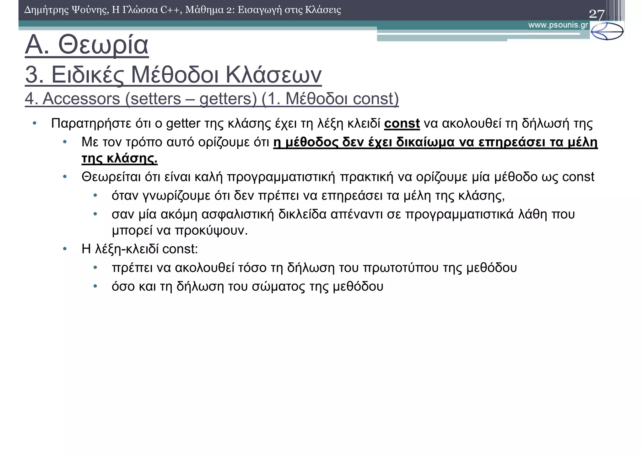 A. Θεωρία
3. Ειδικές Μέθοδοι Κλάσεων
4. Accessors (setters – getters) (1. Μέθοδοι const)
• Παρατηρήστε ότι ο getter της κλάσης έχει τη λέξη κλειδί const να ακολουθεί τη δήλωσή της
• Με τον τρόπο αυτό ορίζουμε ότι η μέθοδος δεν έχει δικαίωμα να επηρεάσει τα μέλη
της κλάσης.
• Θεωρείται ότι είναι καλή προγραμματιστική πρακτική να ορίζουμε μία μέθοδο ως const
• όταν γνωρίζουμε ότι δεν πρέπει να επηρεάσει τα μέλη της κλάσης,
• σαν μία ακόμη ασφαλιστική δικλείδα απέναντι σε προγραμματιστικά λάθη που
μπορεί να προκύψουν.
• Η λέξη-κλειδί const:
• πρέπει να ακολουθεί τόσο τη δήλωση του πρωτοτύπου της μεθόδου
• όσο και τη δήλωση του σώματος της μεθόδου
27Δημήτρης Ψούνης, Η Γλώσσα C++, Μάθημα 2: Εισαγωγή στις Κλάσεις
 
