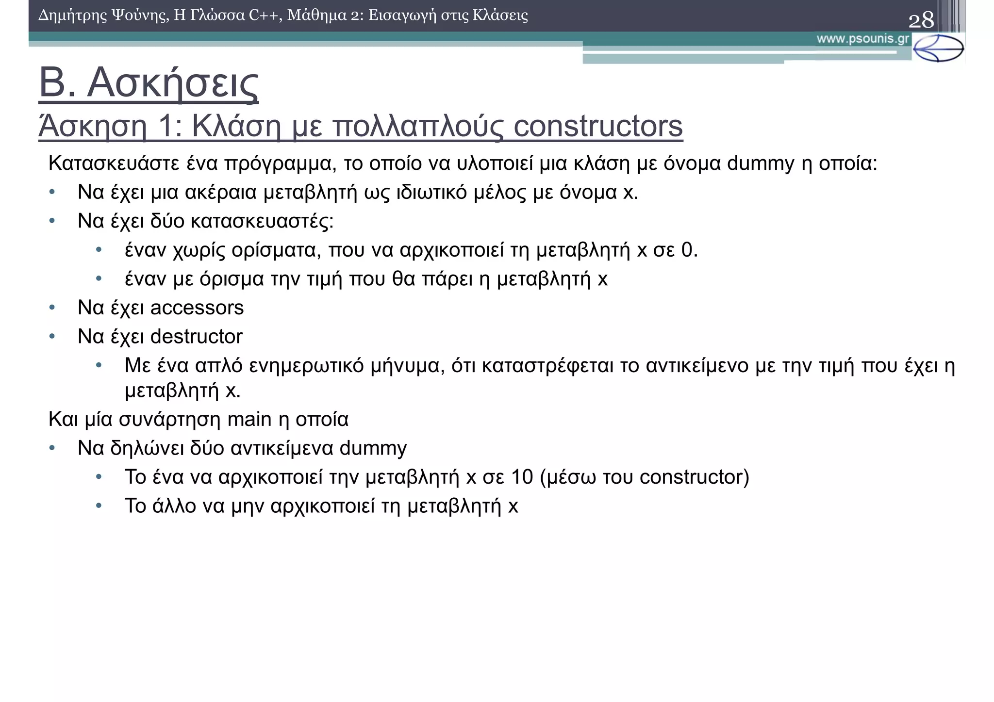 Β. Ασκήσεις
Άσκηση 1: Κλάση με πολλαπλούς constructors
28Δημήτρης Ψούνης, Η Γλώσσα C++, Μάθημα 2: Εισαγωγή στις Κλάσεις
Κατασκευάστε ένα πρόγραμμα, το οποίο να υλοποιεί μια κλάση με όνομα dummy η οποία:
• Να έχει μια ακέραια μεταβλητή ως ιδιωτικό μέλος με όνομα x.
• Να έχει δύο κατασκευαστές:
• έναν χωρίς ορίσματα, που να αρχικοποιεί τη μεταβλητή x σε 0.
• έναν με όρισμα την τιμή που θα πάρει η μεταβλητή x
• Να έχει accessors
• Να έχει destructor
• Με ένα απλό ενημερωτικό μήνυμα, ότι καταστρέφεται το αντικείμενο με την τιμή που έχει η
μεταβλητή x.
Και μία συνάρτηση main η οποία
• Να δηλώνει δύο αντικείμενα dummy
• Το ένα να αρχικοποιεί την μεταβλητή x σε 10 (μέσω του constructor)
• To άλλο να μην αρχικοποιεί τη μεταβλητή x
 