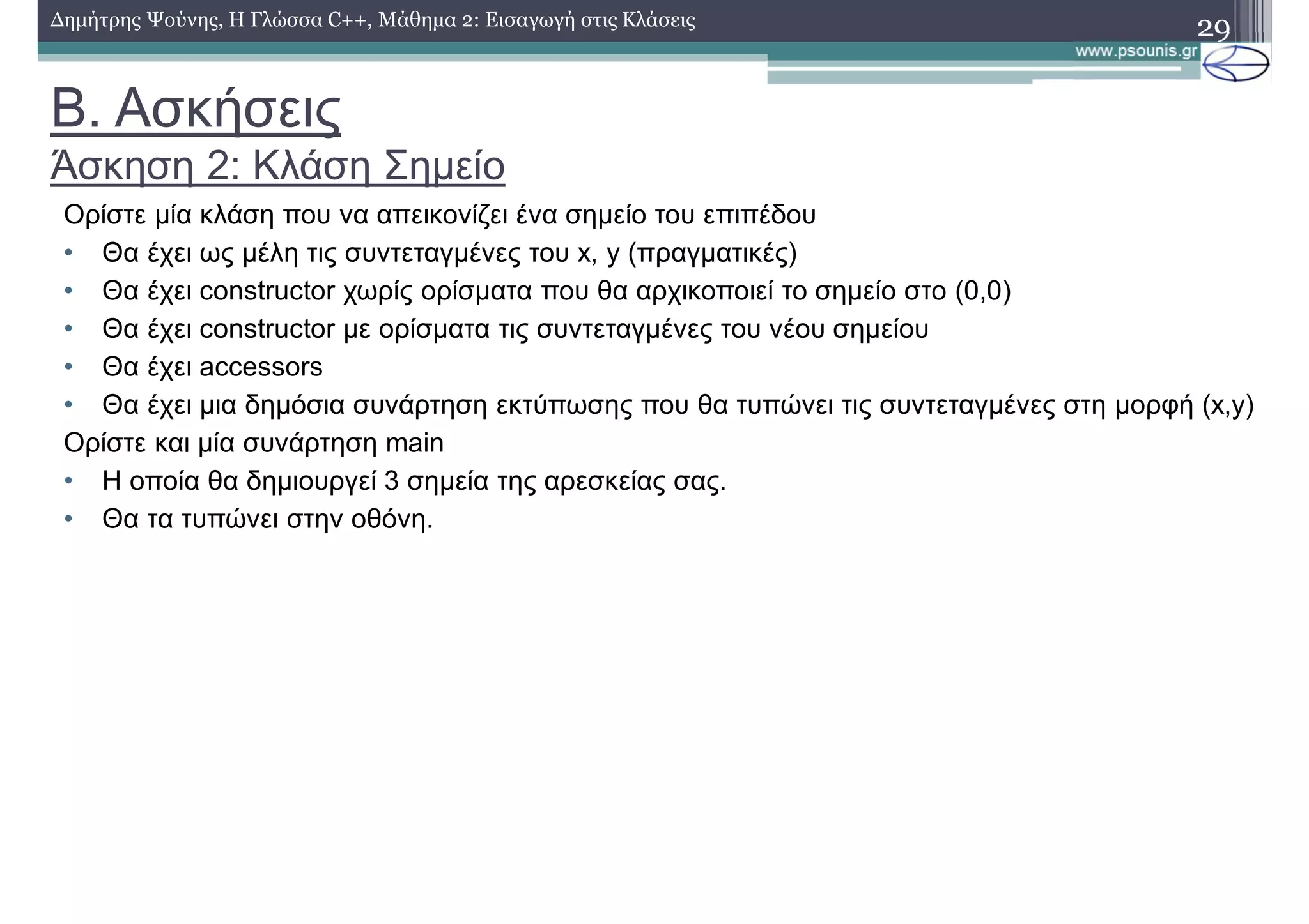 Β. Ασκήσεις
Άσκηση 2: Κλάση Σημείο
29Δημήτρης Ψούνης, Η Γλώσσα C++, Μάθημα 2: Εισαγωγή στις Κλάσεις
Ορίστε μία κλάση που να απεικονίζει ένα σημείο του επιπέδου
• Θα έχει ως μέλη τις συντεταγμένες του x, y (πραγματικές)
• Θα έχει constructor χωρίς ορίσματα που θα αρχικοποιεί το σημείο στο (0,0)
• Θα έχει constructor με ορίσματα τις συντεταγμένες του νέου σημείου
• Θα έχει accessors
• Θα έχει μια δημόσια συνάρτηση εκτύπωσης που θα τυπώνει τις συντεταγμένες στη μορφή (x,y)
Ορίστε και μία συνάρτηση main
• Η οποία θα δημιουργεί 3 σημεία της αρεσκείας σας.
• Θα τα τυπώνει στην οθόνη.
 