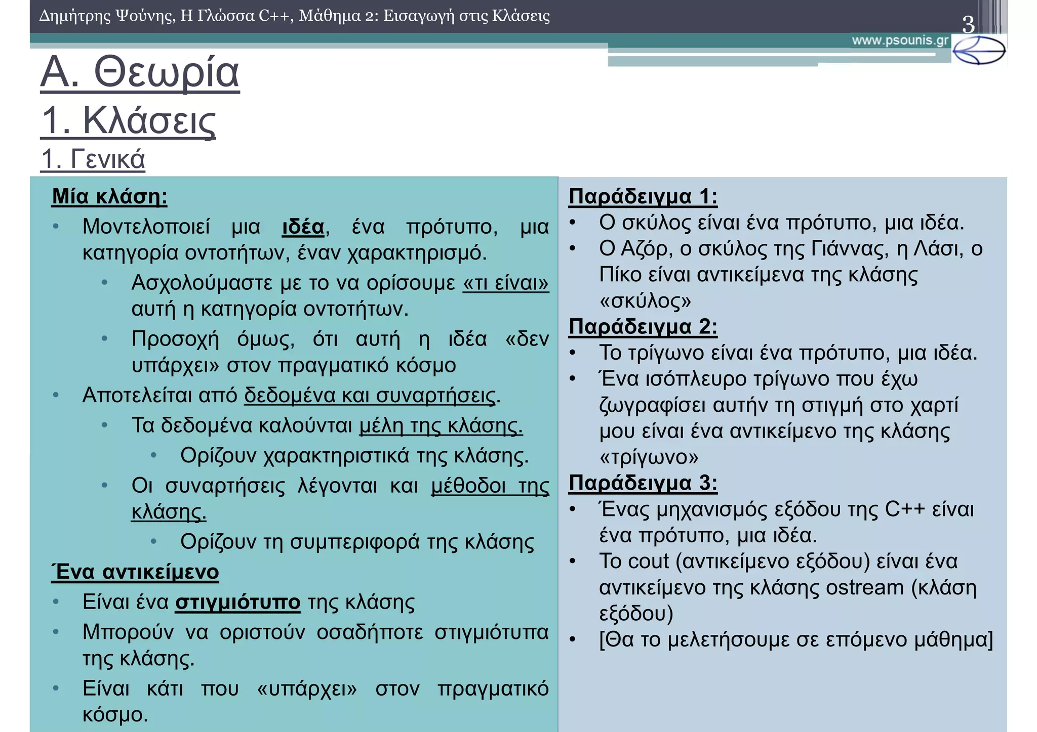 A. Θεωρία
1. Κλάσεις
1. Γενικά
3
Μία κλάση:
• Μοντελοποιεί μια ιδέα, ένα πρότυπο, μια
κατηγορία οντοτήτων, έναν χαρακτηρισμό.
• Ασχολούμαστε με το να ορίσουμε «τι είναι»
αυτή η κατηγορία οντοτήτων.
• Προσοχή όμως, ότι αυτή η ιδέα «δεν
υπάρχει» στον πραγματικό κόσμο
• Αποτελείται από δεδομένα και συναρτήσεις.
• Τα δεδομένα καλούνται μέλη της κλάσης.
• Ορίζουν χαρακτηριστικά της κλάσης.
• Οι συναρτήσεις λέγονται και μέθοδοι της
κλάσης.
• Ορίζουν τη συμπεριφορά της κλάσης
Ένα αντικείμενο
• Είναι ένα στιγμιότυπο της κλάσης
• Μπορούν να οριστούν οσαδήποτε στιγμιότυπα
της κλάσης.
• Είναι κάτι που «υπάρχει» στον πραγματικό
κόσμο.
Παράδειγμα 1:
• Ο σκύλος είναι ένα πρότυπο, μια ιδέα.
• Ο Αζόρ, ο σκύλος της Γιάννας, η Λάσι, ο
Πίκο είναι αντικείμενα της κλάσης
«σκύλος»
Παράδειγμα 2:
• Το τρίγωνο είναι ένα πρότυπο, μια ιδέα.
• Ένα ισόπλευρο τρίγωνο που έχω
ζωγραφίσει αυτήν τη στιγμή στο χαρτί
μου είναι ένα αντικείμενο της κλάσης
«τρίγωνο»
Παράδειγμα 3:
• Ένας μηχανισμός εξόδου της C++ είναι
ένα πρότυπο, μια ιδέα.
• To cout (αντικείμενο εξόδου) είναι ένα
αντικείμενο της κλάσης ostream (κλάση
εξόδου)
• [Θα το μελετήσουμε σε επόμενο μάθημα]
Δημήτρης Ψούνης, Η Γλώσσα C++, Μάθημα 2: Εισαγωγή στις Κλάσεις
 