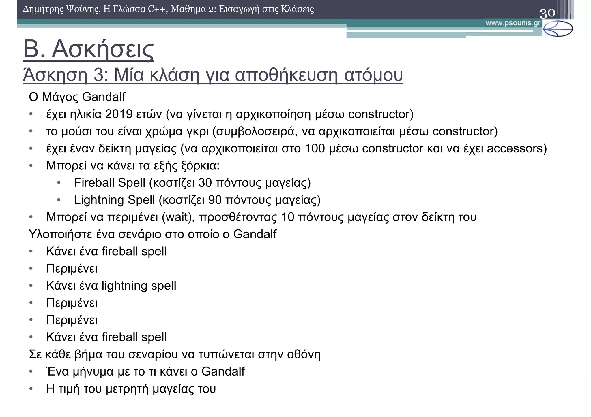 Β. Ασκήσεις
Άσκηση 3: Μία κλάση για αποθήκευση ατόμου
30Δημήτρης Ψούνης, Η Γλώσσα C++, Μάθημα 2: Εισαγωγή στις Κλάσεις
Ο Μάγος Gandalf
• έχει ηλικία 2019 ετών (να γίνεται η αρχικοποίηση μέσω constructor)
• το μούσι του είναι χρώμα γκρι (συμβολοσειρά, να αρχικοποιείται μέσω constructor)
• έχει έναν δείκτη μαγείας (να αρχικοποιείται στο 100 μέσω constructor και να έχει accessors)
• Μπορεί να κάνει τα εξής ξόρκια:
• Fireball Spell (κοστίζει 30 πόντους μαγείας)
• Lightning Spell (κοστίζει 90 πόντους μαγείας)
• Μπορεί να περιμένει (wait), προσθέτοντας 10 πόντους μαγείας στον δείκτη του
Υλοποιήστε ένα σενάριο στο οποίο ο Gandalf
• Κάνει ένα fireball spell
• Περιμένει
• Κάνει ένα lightning spell
• Περιμένει
• Περιμένει
• Κάνει ένα fireball spell
Σε κάθε βήμα του σεναρίου να τυπώνεται στην οθόνη
• Ένα μήνυμα με το τι κάνει ο Gandalf
• Η τιμή του μετρητή μαγείας του
 