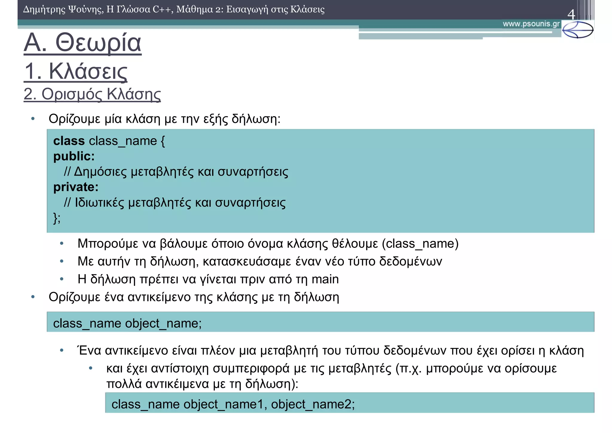 A. Θεωρία
1. Κλάσεις
2. Ορισμός Κλάσης
• Ορίζουμε μία κλάση με την εξής δήλωση:
• Μπορούμε να βάλουμε όποιο όνομα κλάσης θέλουμε (class_name)
• Με αυτήν τη δήλωση, κατασκευάσαμε έναν νέο τύπο δεδομένων
• Η δήλωση πρέπει να γίνεται πριν από τη main
• Ορίζουμε ένα αντικείμενο της κλάσης με τη δήλωση
• Ένα αντικείμενο είναι πλέον μια μεταβλητή του τύπου δεδομένων που έχει ορίσει η κλάση
• και έχει αντίστοιχη συμπεριφορά με τις μεταβλητές (π.χ. μπορούμε να ορίσουμε
πολλά αντικέιμενα με τη δήλωση):
4
class class_name {
public:
// Δημόσιες μεταβλητές και συναρτήσεις
private:
// Ιδιωτικές μεταβλητές και συναρτήσεις
};
Δημήτρης Ψούνης, Η Γλώσσα C++, Μάθημα 2: Εισαγωγή στις Κλάσεις
class_name object_name;
class_name object_name1, οbject_name2;
 