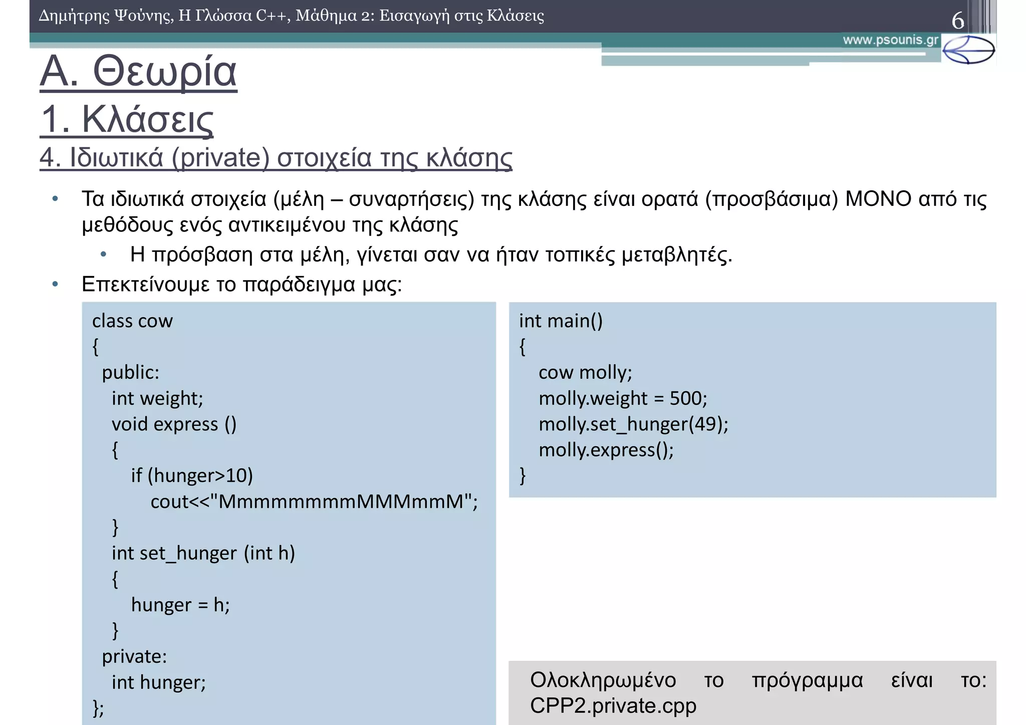 A. Θεωρία
1. Κλάσεις
4. Ιδιωτικά (private) στοιχεία της κλάσης
• Τα ιδιωτικά στοιχεία (μέλη – συναρτήσεις) της κλάσης είναι ορατά (προσβάσιμα) ΜΟΝΟ από τις
μεθόδους ενός αντικειμένου της κλάσης
• H πρόσβαση στα μέλη, γίνεται σαν να ήταν τοπικές μεταβλητές.
• Επεκτείνουμε το παράδειγμα μας:
6Δημήτρης Ψούνης, Η Γλώσσα C++, Μάθημα 2: Εισαγωγή στις Κλάσεις
class cow
{
public:
int weight;
void express ()
{
if (hunger>10)
cout<<"MmmmmmmmMMMmmM";
}
int set_hunger (int h)
{
hunger = h;
}
private:
int hunger;
};
int main()
{
cow molly;
molly.weight = 500;
molly.set_hunger(49);
molly.express();
}
Ολοκληρωμένο το πρόγραμμα είναι το:
CPP2.private.cpp
 