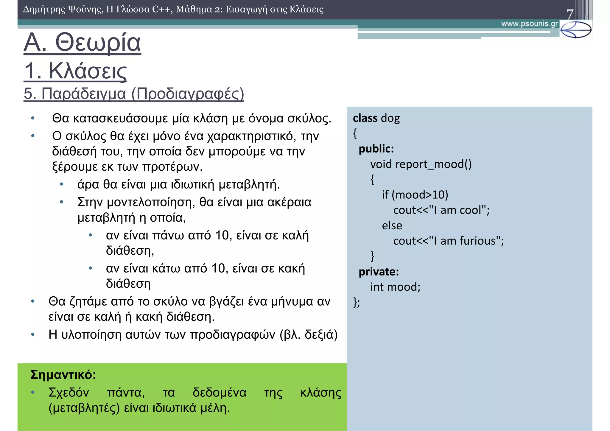 A. Θεωρία
1. Κλάσεις
5. Παράδειγμα (Προδιαγραφές)
• Θα κατασκευάσουμε μία κλάση με όνομα σκύλος.
• Ο σκύλος θα έχει μόνο ένα χαρακτηριστικό, την
διάθεσή του, την οποία δεν μπορούμε να την
ξέρουμε εκ των προτέρων.
• άρα θα είναι μια ιδιωτική μεταβλητή.
• Στην μοντελοποίηση, θα είναι μια ακέραια
μεταβλητή η οποία,
• αν είναι πάνω από 10, είναι σε καλή
διάθεση,
• αν είναι κάτω από 10, είναι σε κακή
διάθεση
• Θα ζητάμε από το σκύλο να βγάζει ένα μήνυμα αν
είναι σε καλή ή κακή διάθεση.
• Η υλοποίηση αυτών των προδιαγραφών (βλ. δεξιά)
7Δημήτρης Ψούνης, Η Γλώσσα C++, Μάθημα 2: Εισαγωγή στις Κλάσεις
class dog
{
public:
void report_mood()
{
if (mood>10)
cout<<"I am cool";
else
cout<<"I am furious";
}
private:
int mood;
};
Σημαντικό:
• Σχεδόν πάντα, τα δεδομένα της κλάσης
(μεταβλητές) είναι ιδιωτικά μέλη.
 