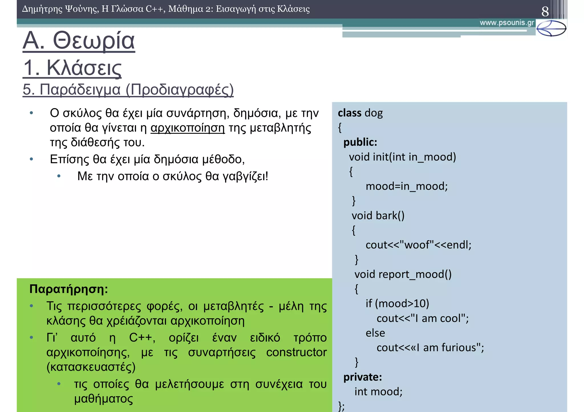 A. Θεωρία
1. Κλάσεις
5. Παράδειγμα (Προδιαγραφές)
• Ο σκύλος θα έχει μία συνάρτηση, δημόσια, με την
οποία θα γίνεται η αρχικοποίηση της μεταβλητής
της διάθεσής του.
• Επίσης θα έχει μία δημόσια μέθοδο,
• Με την οποία ο σκύλος θα γαβγίζει!
8Δημήτρης Ψούνης, Η Γλώσσα C++, Μάθημα 2: Εισαγωγή στις Κλάσεις
class dog
{
public:
void init(int in_mood)
{
mood=in_mood;
}
void bark()
{
cout<<"woof"<<endl;
}
void report_mood()
{
if (mood>10)
cout<<"I am cool";
else
cout<<«I am furious";
}
private:
int mood;
};
Παρατήρηση:
• Τις περισσότερες φορές, οι μεταβλητές - μέλη της
κλάσης θα χρέιάζονται αρχικοποίηση
• Γι’ αυτό η C++, ορίζει έναν ειδικό τρόπο
αρχικοποίησης, με τις συναρτήσεις constructor
(κατασκευαστές)
• τις οποίες θα μελετήσουμε στη συνέχεια του
μαθήματος
 