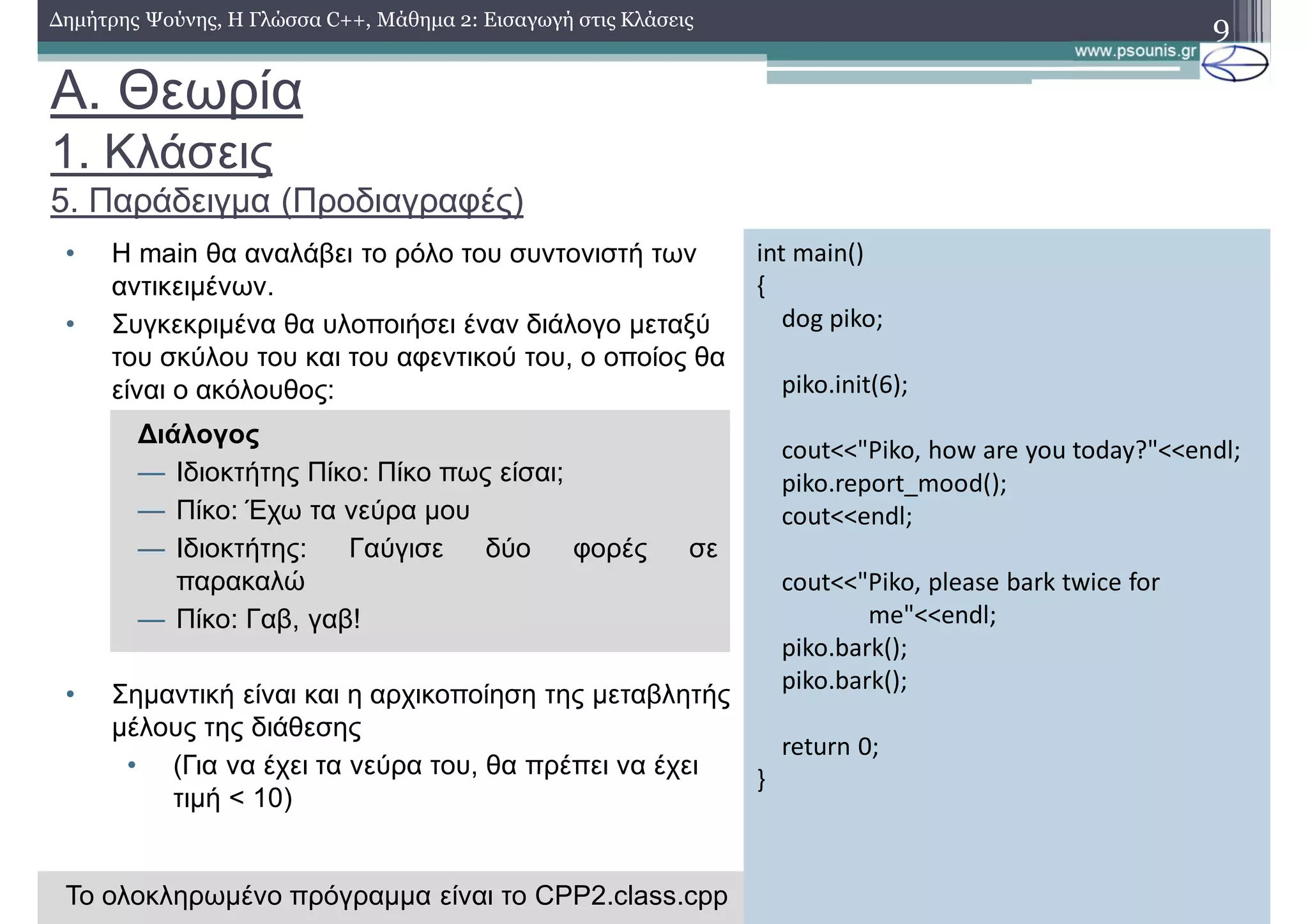 A. Θεωρία
1. Κλάσεις
5. Παράδειγμα (Προδιαγραφές)
• H main θα αναλάβει το ρόλο του συντονιστή των
αντικειμένων.
• Συγκεκριμένα θα υλοποιήσει έναν διάλογο μεταξύ
του σκύλου του και του αφεντικού του, ο οποίος θα
είναι ο ακόλουθος:
• Σημαντική είναι και η αρχικοποίηση της μεταβλητής
μέλους της διάθεσης
• (Για να έχει τα νεύρα του, θα πρέπει να έχει
τιμή < 10)
9Δημήτρης Ψούνης, Η Γλώσσα C++, Μάθημα 2: Εισαγωγή στις Κλάσεις
int main()
{
dog piko;
piko.init(6);
cout<<"Piko, how are you today?"<<endl;
piko.report_mood();
cout<<endl;
cout<<"Piko, please bark twice for
me"<<endl;
piko.bark();
piko.bark();
return 0;
}
Διάλογος
— Ιδιοκτήτης Πίκο: Πίκο πως είσαι;
— Πίκο: Έχω τα νεύρα μου
— Ιδιοκτήτης: Γαύγισε δύο φορές σε
παρακαλώ
— Πίκο: Γαβ, γαβ!
To ολοκληρωμένο πρόγραμμα είναι το CPP2.class.cpp
 
