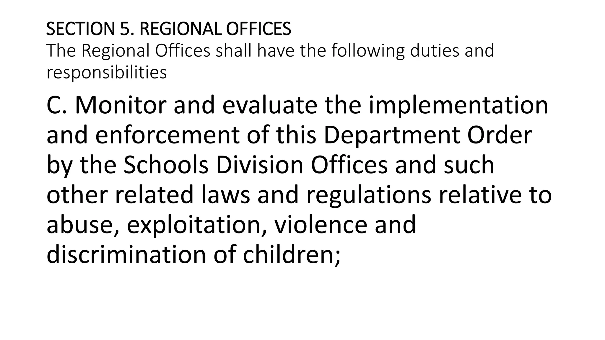 SECTION 5. REGIONAL OFFICES
The Regional Offices shall have the following duties and
responsibilities
C. Monitor and evaluate the implementation
and enforcement of this Department Order
by the Schools Division Offices and such
other related laws and regulations relative to
abuse, exploitation, violence and
discrimination of children;
 