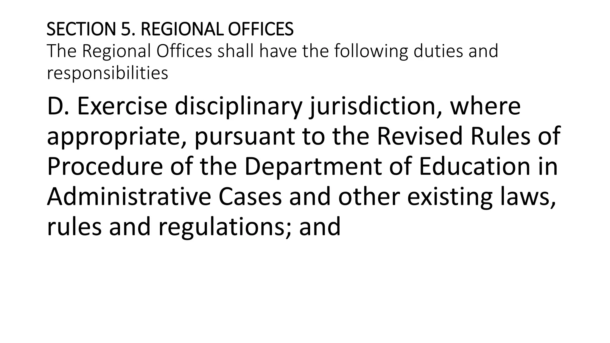 SECTION 5. REGIONAL OFFICES
The Regional Offices shall have the following duties and
responsibilities
D. Exercise disciplinary jurisdiction, where
appropriate, pursuant to the Revised Rules of
Procedure of the Department of Education in
Administrative Cases and other existing laws,
rules and regulations; and
 