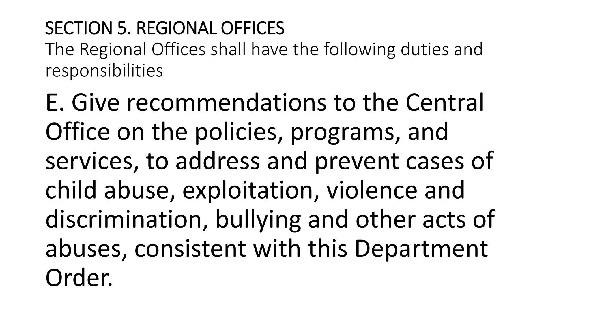 SECTION 5. REGIONAL OFFICES
The Regional Offices shall have the following duties and
responsibilities
E. Give recommendations to the Central
Office on the policies, programs, and
services, to address and prevent cases of
child abuse, exploitation, violence and
discrimination, bullying and other acts of
abuses, consistent with this Department
Order.
 