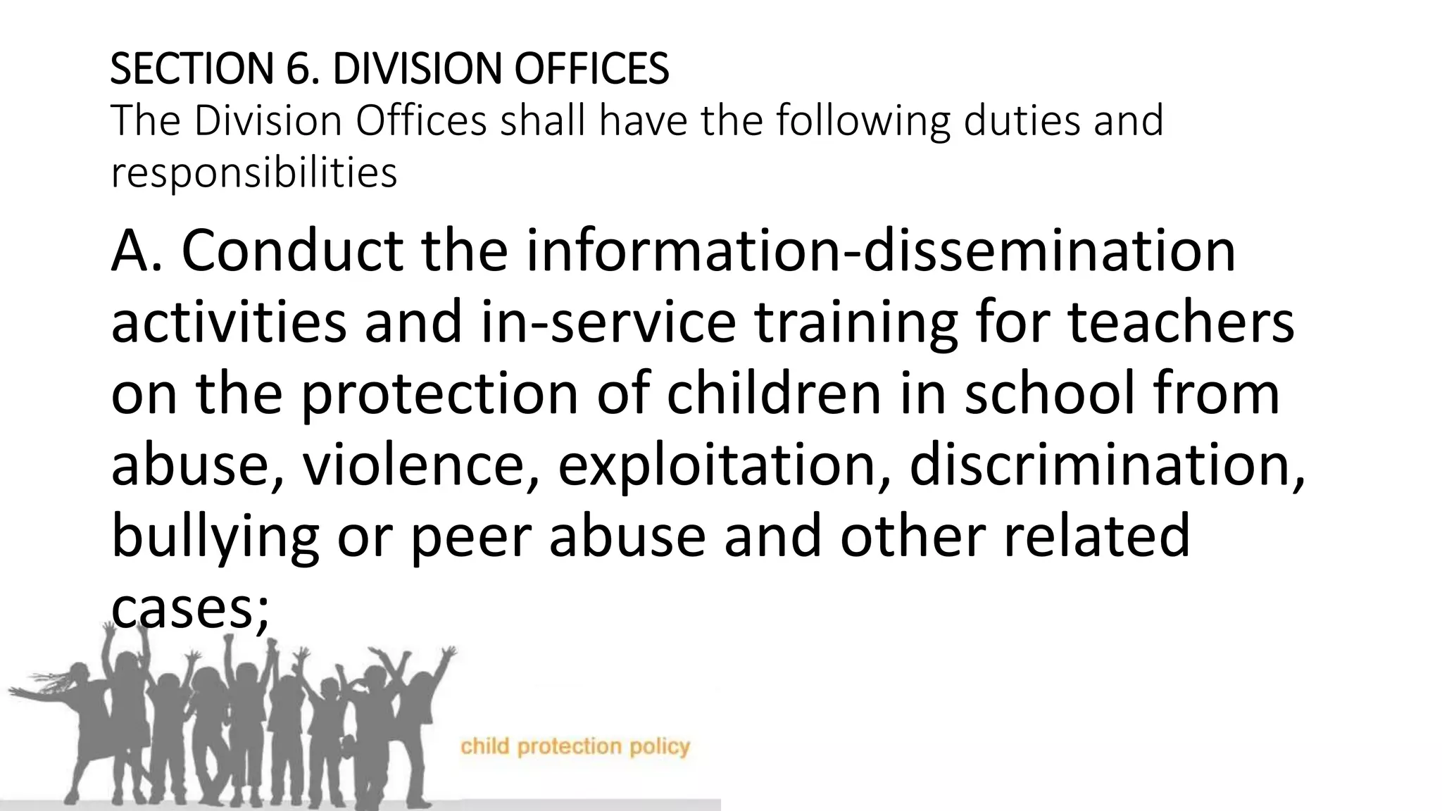 SECTION 6. DIVISION OFFICES
The Division Offices shall have the following duties and
responsibilities
A. Conduct the information-dissemination
activities and in-service training for teachers
on the protection of children in school from
abuse, violence, exploitation, discrimination,
bullying or peer abuse and other related
cases;
 