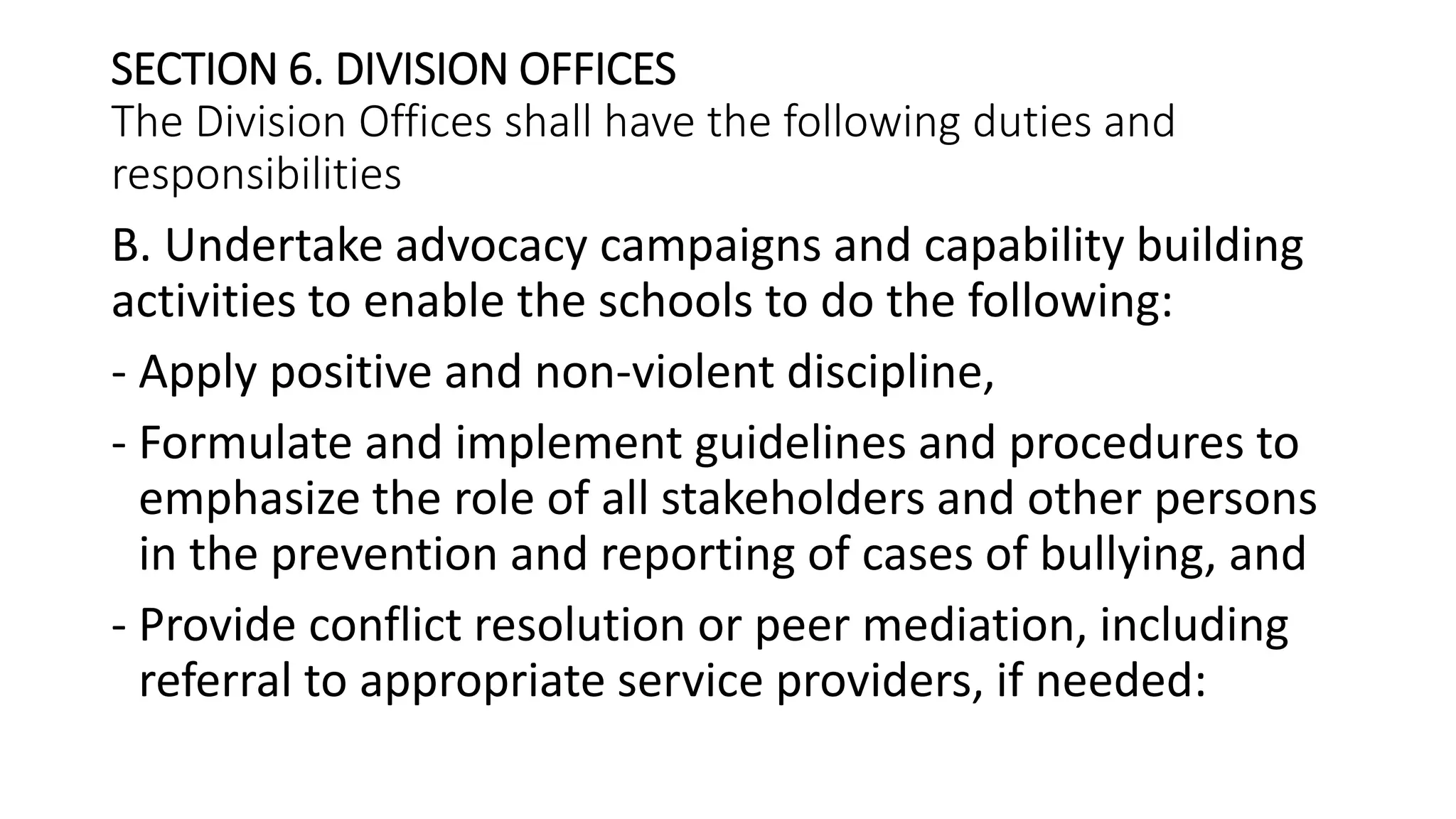 SECTION 6. DIVISION OFFICES
The Division Offices shall have the following duties and
responsibilities
B. Undertake advocacy campaigns and capability building
activities to enable the schools to do the following:
- Apply positive and non-violent discipline,
- Formulate and implement guidelines and procedures to
emphasize the role of all stakeholders and other persons
in the prevention and reporting of cases of bullying, and
- Provide conflict resolution or peer mediation, including
referral to appropriate service providers, if needed:
 