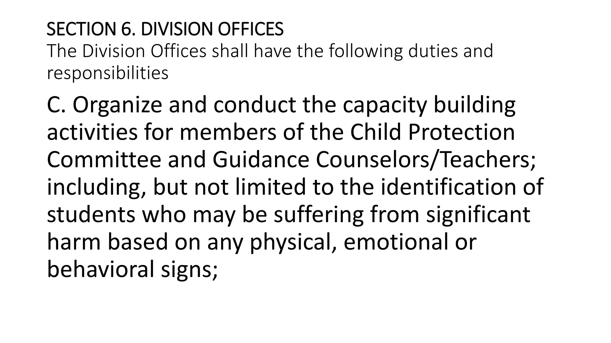 SECTION 6. DIVISION OFFICES
The Division Offices shall have the following duties and
responsibilities
C. Organize and conduct the capacity building
activities for members of the Child Protection
Committee and Guidance Counselors/Teachers;
including, but not limited to the identification of
students who may be suffering from significant
harm based on any physical, emotional or
behavioral signs;
 